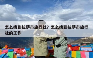 怎么找到拉萨市旅行社？怎么找到拉萨市旅行社的工作