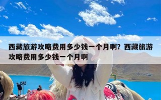 西藏旅游攻略费用多少钱一个月啊？西藏旅游攻略费用多少钱一个月啊