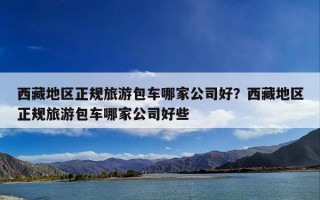 西藏地区正规旅游包车哪家公司好？西藏地区正规旅游包车哪家公司好些