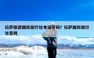 拉萨旅游国际旅行社电话号码？拉萨国际旅行社官网