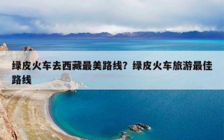 绿皮火车去西藏最美路线？绿皮火车旅游最佳路线