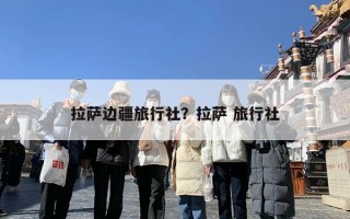 拉萨边疆旅行社？拉萨 旅行社
