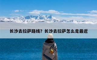 长沙去拉萨路线？长沙去拉萨怎么走最近