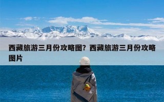 西藏旅游三月份攻略图？西藏旅游三月份攻略图片