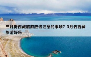 三月份西藏旅游应该注意的事项？3月去西藏旅游好吗