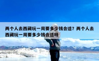 两个人去西藏玩一周要多少钱合适？两个人去西藏玩一周要多少钱合适呀