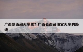 广西到西藏火车票？广西去西藏便宜火车的路线