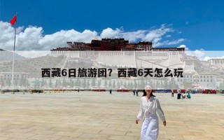 西藏6日旅游团？西藏6天怎么玩