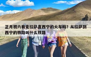 正月初六有走拉萨直西宁的火车吗？从拉萨到西宁的铁路叫什么铁路