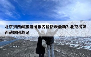 北京到西藏旅游团报名价格表最新？北京出发西藏跟团游记