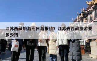 江苏西藏旅游七日游报价？江苏去西藏旅游要多少钱