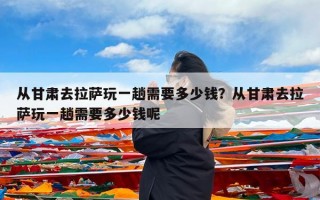 从甘肃去拉萨玩一趟需要多少钱？从甘肃去拉萨玩一趟需要多少钱呢