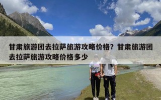 甘肃旅游团去拉萨旅游攻略价格？甘肃旅游团去拉萨旅游攻略价格多少