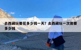去西藏玩要花多少钱一天？去西藏玩一次需要多少钱