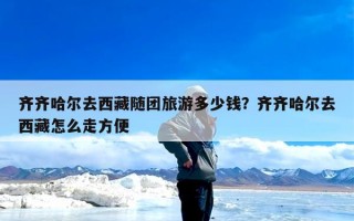 齐齐哈尔去西藏随团旅游多少钱？齐齐哈尔去西藏怎么走方便