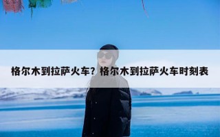 格尔木到拉萨火车？格尔木到拉萨火车时刻表