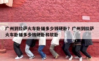 广州到拉萨火车卧铺多少钱硬卧？广州到拉萨火车卧铺多少钱硬卧和软卧