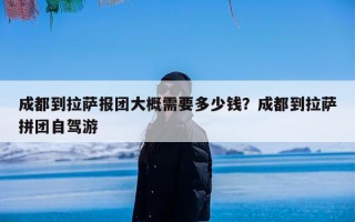 成都到拉萨报团大概需要多少钱？成都到拉萨拼团自驾游