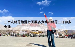 三个人林芝旅游七天要多少钱？林芝三日游多少钱