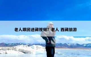 老人跟团进藏视频？老人 西藏旅游