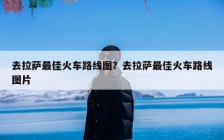 去拉萨最佳火车路线图？去拉萨最佳火车路线图片