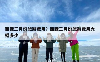 西藏三月份旅游费用？西藏三月份旅游费用大概多少