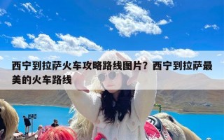 西宁到拉萨火车攻略路线图片？西宁到拉萨最美的火车路线