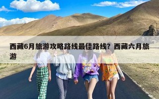 西藏6月旅游攻略路线最佳路线？西藏六月旅游