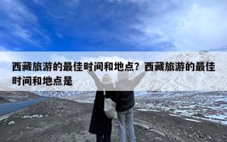 西藏旅游的最佳时间和地点？西藏旅游的最佳时间和地点是