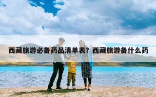 西藏旅游必备药品清单表？西藏旅游备什么药