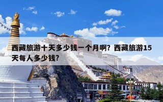 西藏旅游十天多少钱一个月啊？西藏旅游15天每人多少钱?