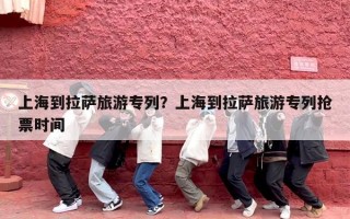 上海到拉萨旅游专列？上海到拉萨旅游专列抢票时间