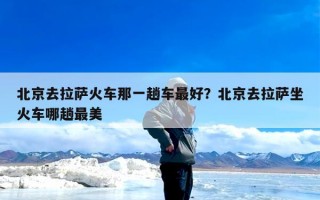 北京去拉萨火车那一趟车最好？北京去拉萨坐火车哪趟最美