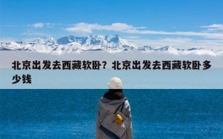 北京出发去西藏软卧？北京出发去西藏软卧多少钱