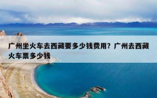 广州坐火车去西藏要多少钱费用？广州去西藏火车票多少钱