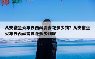 从安徽坐火车去西藏需要花多少钱？从安徽坐火车去西藏需要花多少钱呢