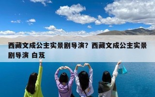 西藏文成公主实景剧导演？西藏文成公主实景剧导演 白芨