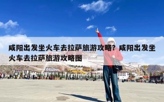 咸阳出发坐火车去拉萨旅游攻略？咸阳出发坐火车去拉萨旅游攻略图