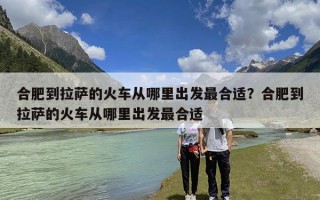 合肥到拉萨的火车从哪里出发最合适？合肥到拉萨的火车从哪里出发最合适