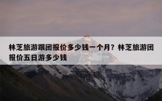 林芝旅游跟团报价多少钱一个月？林芝旅游团报价五日游多少钱