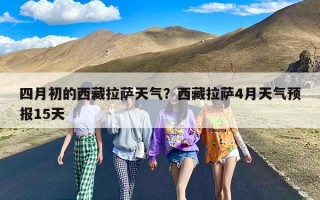 四月初的西藏拉萨天气？西藏拉萨4月天气预报15天