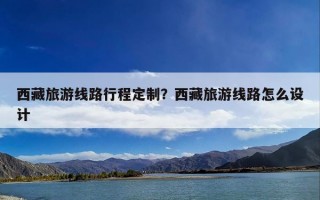 西藏旅游线路行程定制？西藏旅游线路怎么设计