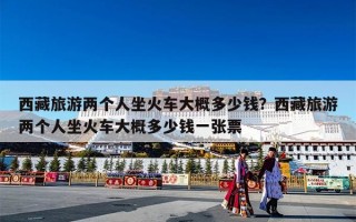 西藏旅游两个人坐火车大概多少钱？西藏旅游两个人坐火车大概多少钱一张票