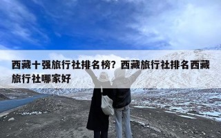 西藏十强旅行社排名榜？西藏旅行社排名西藏旅行社哪家好