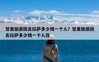 甘肃旅游团去拉萨多少钱一个人？甘肃旅游团去拉萨多少钱一个人住