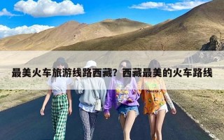 最美火车旅游线路西藏？西藏最美的火车路线