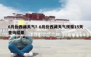 6月份西藏天气？6月份西藏天气预报15天查询结果