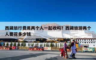 西藏旅行费用两个人一起收吗？西藏旅游两个人要花多少钱