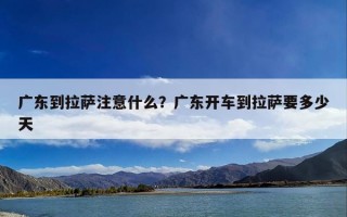 广东到拉萨注意什么？广东开车到拉萨要多少天