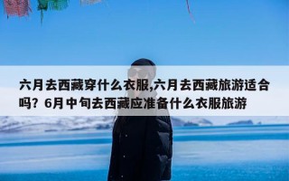 六月去西藏穿什么衣服,六月去西藏旅游适合吗？6月中旬去西藏应准备什么衣服旅游